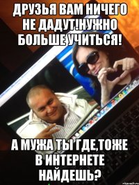 друзья вам ничего не дадут!Нужно больше учиться! А мужа ты где,тоже в интернете найдешь?