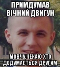 примдумав вічний двигун мовчу,чекаю хто додумається другим