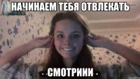 начинаем тебя отвлекать смотриии