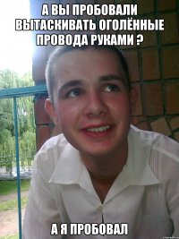 А вы пробовали вытаскивать оголённые провода руками ? А я пробовал