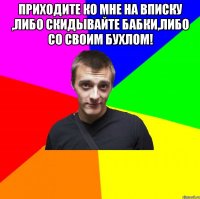 приходите ко мне на вписку ,либо скидывайте бабки,либо со своим бухлом! 