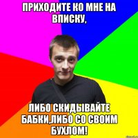 приходите ко мне на вписку, либо скидывайте бабки,либо со своим бухлом!