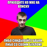 приходите ко мне на вписку либо скидывайте бабки , либо со своим бухлом!