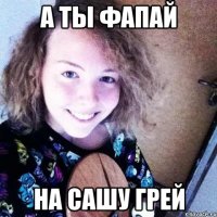 А ты фапай на Сашу Грей