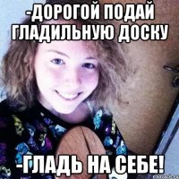 -Дорогой подай гладильную доску -Гладь на себе!