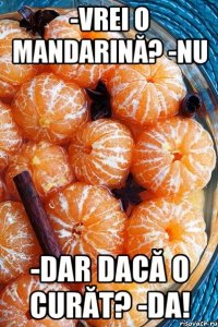 -vrei o mandarină? -nu -dar dacă o curăt? -DA!