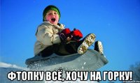  фтопку всё, хочу на горку!
