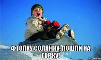  фтопку солянку, пошли на горку!