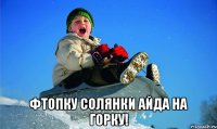  фтопку солянки айда на горку!