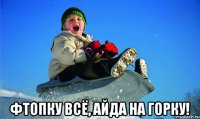  фтопку всё, айда на горку!