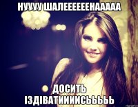 нуууу Шалеееееенааааа досить іздіватиииисььььь