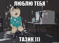Люблю тебя Тазик )))