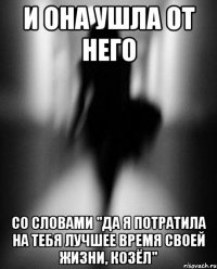 и она ушла от него со словами "да я потратила на тебя лучшее время своей жизни, козёл"