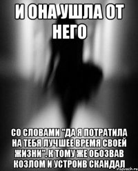 и она ушла от него со словами "да я потратила на тебя лучшее время своей жизни". к тому же обозвав козлом и устроив скандал