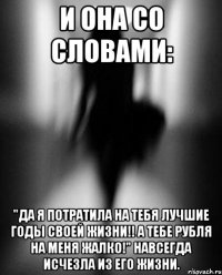 и она со словами: "Да я потратила на тебя лучшие годы своей жизни!! а тебе рубля на меня жалко!" навсегда исчезла из его жизни.