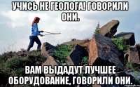 Учись не геолога! говорили они. Вам выдадут лучшее оборудование, говорили они.