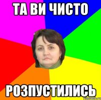 та ви чисто розпустились