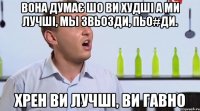 вона думаЄ шо ви худшi а ми лучшi, мы звьозди, пьо#ди. хрен ви лучшi, ви гавно