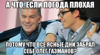 А ЧТО, ЕСЛИ ПОГОДА ПЛОХАЯ ПОТОМУ ЧТО ВСЕ ЯСНЫЕ ДНИ ЗАБРАЛ СЕБЕ ОЛЕГ ГАЗМАНОВ?