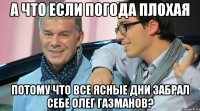 А ЧТО ЕСЛИ ПОГОДА ПЛОХАЯ ПОТОМУ ЧТО ВСЕ ЯСНЫЕ ДНИ ЗАБРАЛ СЕБЕ ОЛЕГ ГАЗМАНОВ?
