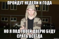 пройдут недели и года но я под твоей дверю буду срать всегда