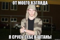 от моего взгляда я срусь себе в штаны