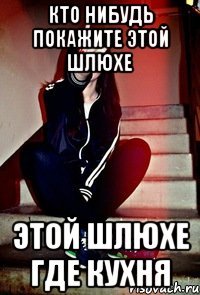 Кто нибудь покажите этой шлюхе этой шлюхе где кухня