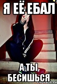 Я её ебал а ты бесишься