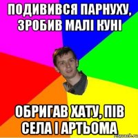 подивився парнуху, зробив малі куні обригав хату, пів села і артьома