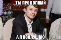 ты продолжай а я послушаю