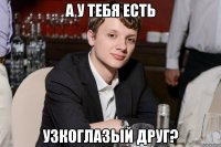 а у тебя есть узкоглазый друг?
