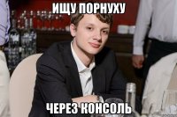 ищу порнуху через консоль