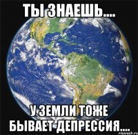 Ты знаешь.... У Земли тоже бывает Депрессия....