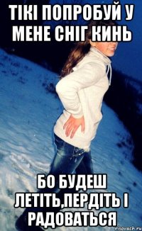 тікі попробуй у мене сніг кинь бо будеш летіть,пердіть і радоваться