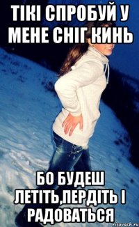 тікі спробуй у мене сніг кинь бо будеш летіть,пердіть і радоваться