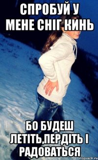 спробуй у мене сніг кинь бо будеш летіть,пердіть і радоваться