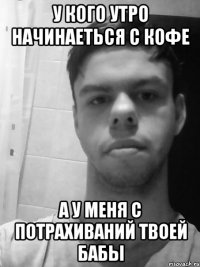 У кого утро начинаеться с кофе а у меня с потрахиваний твоей бабы