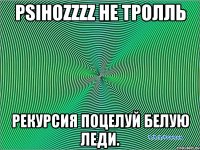 PsihOZzzz не тролль Рекурсия поцелуй Белую леди.