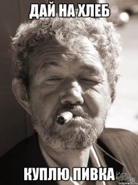 Дай на хлеб куплю пивка