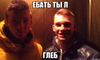 ебать ты л глеб