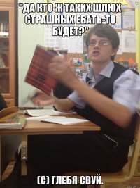 "да кто ж таких шлюх страшных ебать-то будет?" (с) Глебя Свуй.