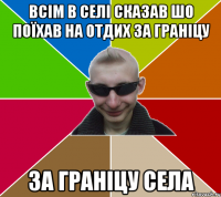 Всім в селі сказав шо поїхав на отдих за граніцу за граніцу села