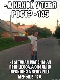 - А какой у тебя рост? - 145 - Ты такая маленькая принцесса. А сколько весишь? А вешу еще меньше, 120.