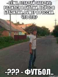 - Сёмa, отгaдaй зaгaдку: родился в Англии, вырос в Брaзилии, a умер в России. Что это? -??? - Футбол..