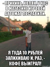 - Прикинь, Колян, у нас в магазине игровой автомат поставили. Я туда 10 рублей запихиваю и, раз, - кофе выиграл!