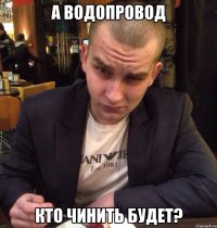 А водопровод Кто чинить будет?