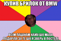 купив брилок от BMW всім пацанам кажу шо мала подаріла за те шо я зверь в постелі