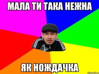 Мала ти така нежна як нождачка
