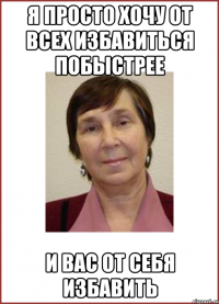 Я просто хочу от всех избавиться побыстрее и вас от себя избавить