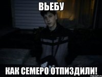 вьебу как семеро отпиздили!